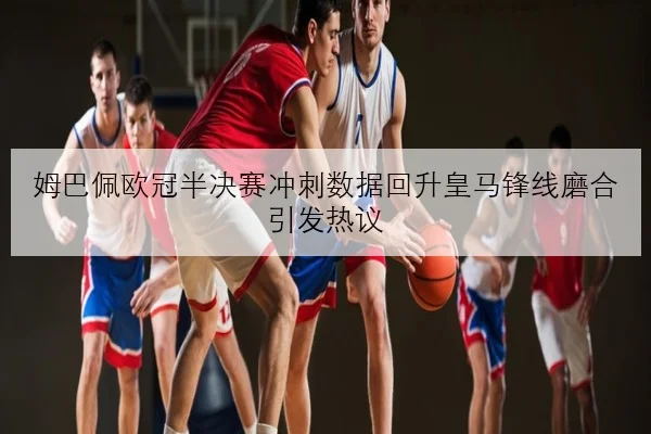 姆巴佩欧冠半决赛冲刺数据回升皇马锋线磨合引发热议